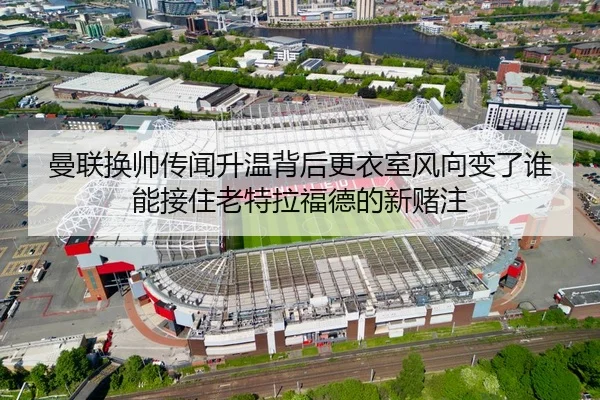 曼联换帅传闻升温背后更衣室风向变了谁能接住老特拉福德的新赌注